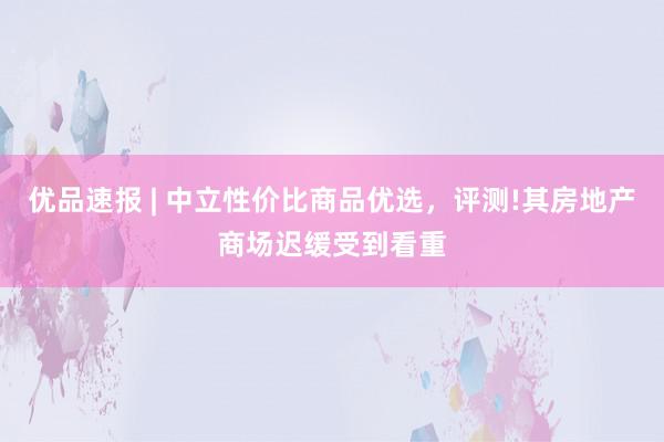优品速报 | 中立性价比商品优选，评测!其房地产商场迟缓受到看重