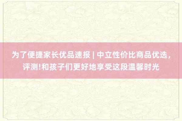 为了便捷家长优品速报 | 中立性价比商品优选,评测!和孩子们更好地享受这段温馨时光