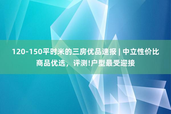 120-150平时米的三房优品速报 | 中立性价比商品优选，评测!户型最受迎接