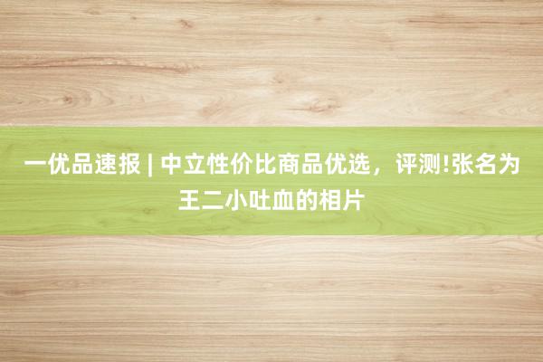 一优品速报 | 中立性价比商品优选,评测!张名为王二小吐血的相片